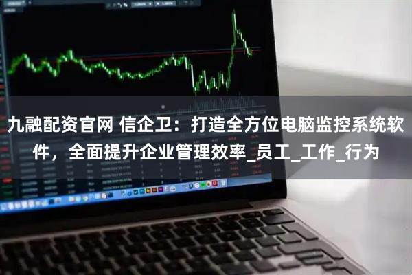 九融配资官网 信企卫：打造全方位电脑监控系统软件，全面提升企业管理效率_员工_工作_行为
