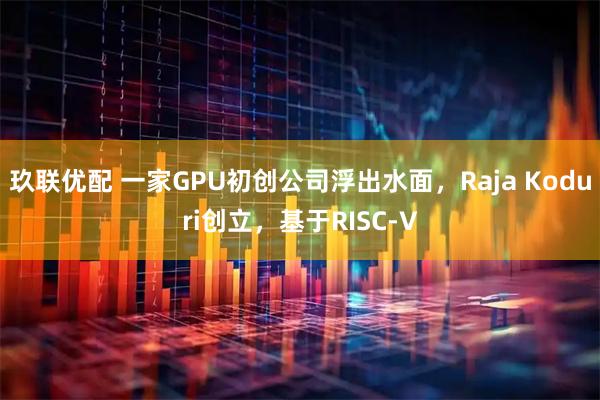 玖联优配 一家GPU初创公司浮出水面，Raja Koduri创立，基于RISC-V