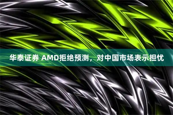 华泰证券 AMD拒绝预测，对中国市场表示担忧