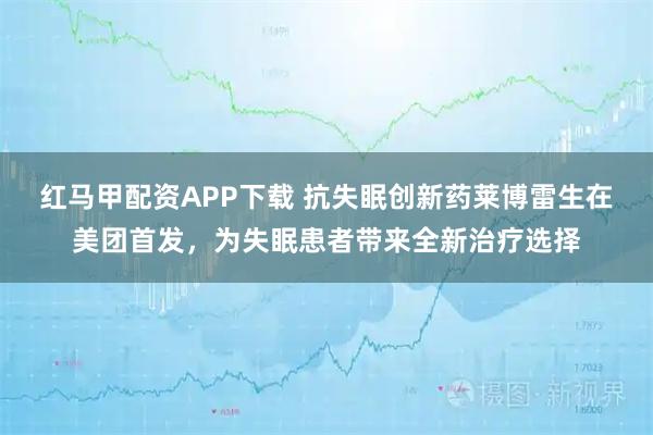 红马甲配资APP下载 抗失眠创新药莱博雷生在美团首发，为失眠患者带来全新治疗选择