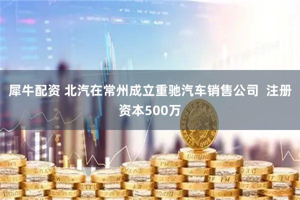 犀牛配资 北汽在常州成立重驰汽车销售公司  注册资本500万