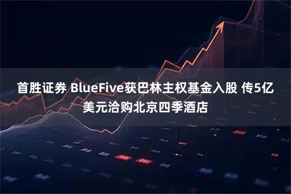 首胜证券 BlueFive获巴林主权基金入股 传5亿美元洽购北京四季酒店