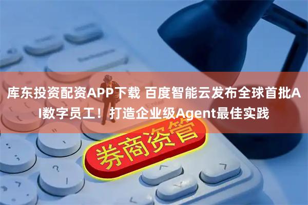库东投资配资APP下载 百度智能云发布全球首批AI数字员工！打造企业级Agent最佳实践