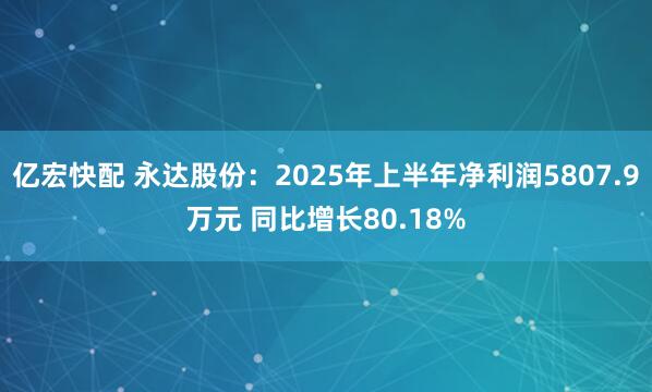 亿宏快配 永达股份：2025年上半年净利润5807.9万元 同比增长80.18%