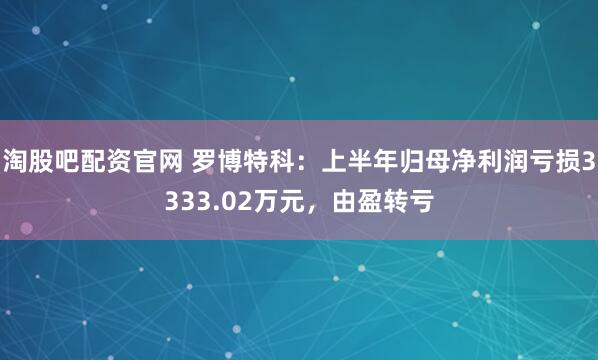 淘股吧配资官网 罗博特科：上半年归母净利润亏损3333.02万元，由盈转亏