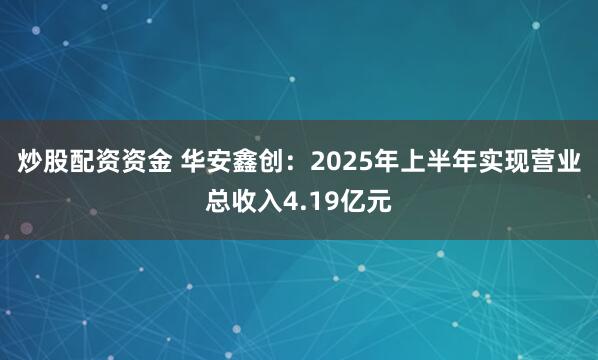 炒股配资资金 华安鑫创：2025年上半年实现营业总收入4.19亿元