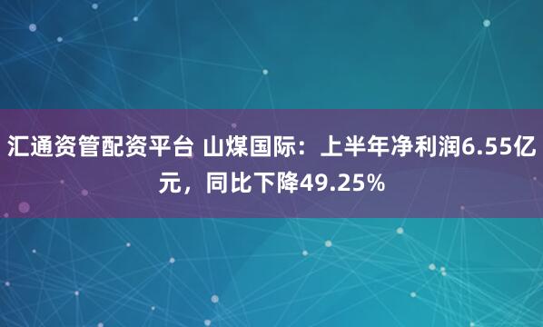 汇通资管配资平台 山煤国际：上半年净利润6.55亿元，同比下降49.25%