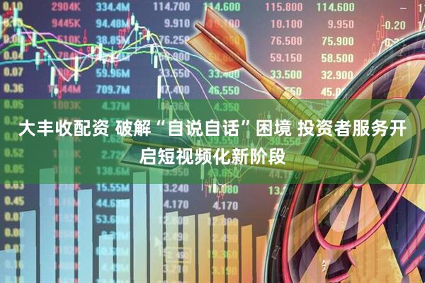 大丰收配资 破解“自说自话”困境 投资者服务开启短视频化新阶段