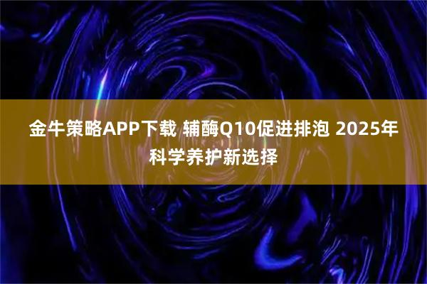 金牛策略APP下载 辅酶Q10促进排泡 2025年科学养护新选择