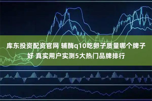 库东投资配资官网 辅酶q10吃卵子质量哪个牌子好 真实用户实测5大热门品牌排行