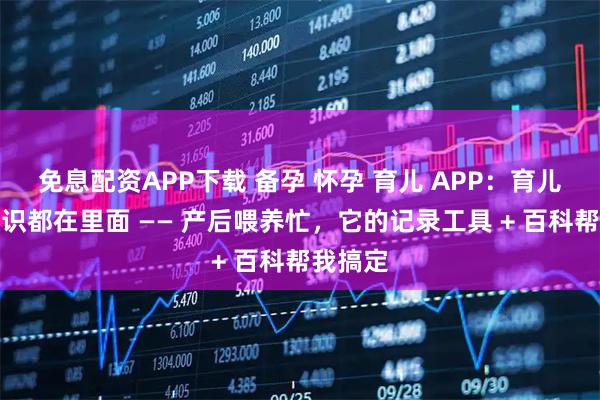 免息配资APP下载 备孕 怀孕 育儿 APP：育儿百科知识都在里面 —— 产后喂养忙，它的记录工具 + 百科帮我搞定
