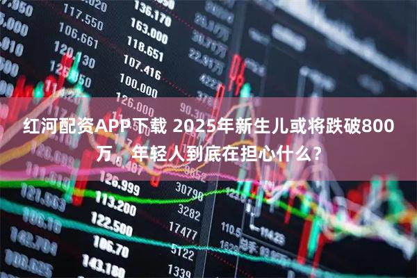 红河配资APP下载 2025年新生儿或将跌破800万，年轻人到底在担心什么？