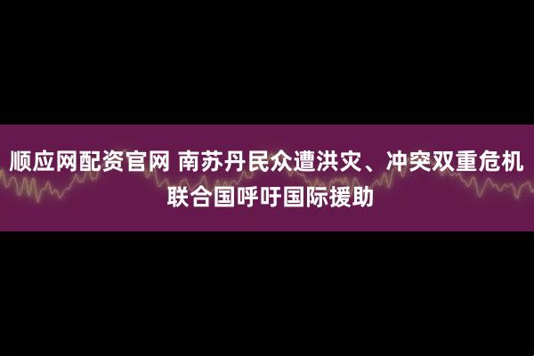 顺应网配资官网 南苏丹民众遭洪灾、冲突双重危机 联合国呼吁国际援助